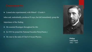 Contemporaries
 Lenard also experimented, with Hittorf – Crooke’s
tubes and, undoubtedly, produced X-rays, but did immediately grasp the
importance of the finding.
 He resented Roentgen throughout his life.
 In 1933 he joined the National Socialist Party(Nazis.)
 He rose to the rank of Chief of Aryan Physics.
Philipp
vonLenard
1862 – 1947
 