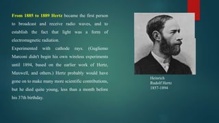 Heinrich
Rudolf Hertz
1857-1894
From 1885 to 1889 Hertz became the first person
to broadcast and receive radio waves, and to
establish the fact that light was a form of
electromagnetic radiation.
Experimented with cathode rays. (Gugliemo
Marconi didn't begin his own wireless experiments
until 1894, based on the earlier work of Hertz,
Maxwell, and others.) Hertz probably would have
gone on to make many more scientific contributions,
but he died quite young, less than a month before
his 37th birthday.
 