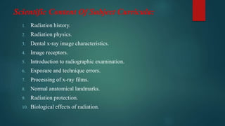 Scientific Content Of Subject Curricula:
1. Radiation history.
2. Radiation physics.
3. Dental x-ray image characteristics.
4. Image receptors.
5. Introduction to radiographic examination.
6. Exposure and technique errors.
7. Processing of x-ray films.
8. Normal anatomical landmarks.
9. Radiation protection.
10. Biological effects of radiation.
 