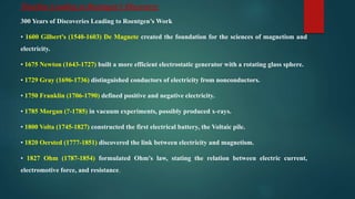 Timeline Leading to Roentgen’s Discovery:
300 Years of Discoveries Leading to Roentgen’s Work
• 1600 Gilbert's (1540-1603) De Magnete created the foundation for the sciences of magnetism and
electricity.
• 1675 Newton (1643-1727) built a more efficient electrostatic generator with a rotating glass sphere.
• 1729 Gray (1696-1736) distinguished conductors of electricity from nonconductors.
• 1750 Franklin (1706-1790) defined positive and negative electricity.
• 1785 Morgan (?-1785) in vacuum experiments, possibly produced x-rays.
• 1800 Volta (1745-1827) constructed the first electrical battery, the Voltaic pile.
• 1820 Oersted (1777-1851) discovered the link between electricity and magnetism.
• 1827 Ohm (1787-1854) formulated Ohm's law, stating the relation between electric current,
electromotive force, and resistance.
 