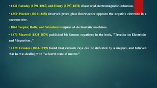 • 1821 Faraday (1791-1867) and Henry (1797-1878) discovered electromagnetic induction.
• 1850 Plucker (1801-1868) observed green-glass fluorescence opposite the negative electrode in a
vacuum tube.
• 1860 Toepler, Holtz, and Wimshurst improved electrostatic machines.
• 1873 Maxwell (1831-1879) published his famous equations in the book, "Treatise on Electricity
and Magnetism ."
• 1879 Crookes (1832-1919) found that cathode rays can be deflected by a magnet, and believed
that he was dealing with "a fourth state of matter."
 