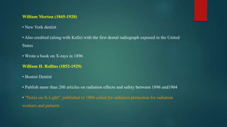 William Morton (1845-1920)
• New York dentist
• Also credited (along with Kells) with the first dental radiograph exposed in the United
States
• Wrote a book on X-rays in 1896
William H. Rollins (1852-1929)
• Boston Dentist
• Publish more than 200 articles on radiation effects and safety between 1896 and1904
• "Notes on X-Light", published in 1904 called for radiation protection for radiation
workers and patients
 