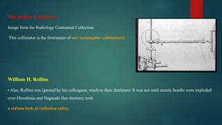 The Rollins Collimator
Image from the Radiology Centennial Collection
This collimator is the forerunner of our rectangular collimators!
William H. Rollins
• Alas, Rollins was ignored by his colleagues, much to their detriment. It was not until atomic bombs were exploded
over Hiroshima and Nagasaki that dentistry took
a serious look at radiation safety.
 
