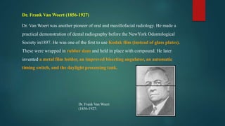 Dr. Frank Van Woert (1856-1927)
Dr. Van Woert was another pioneer of oral and maxillofacial radiology. He made a
practical demonstration of dental radiography before the NewYork Odontological
Society in1897. He was one of the first to use Kodak film (instead of glass plates).
These were wrapped in rubber dam and held in place with compound. He later
invented a metal film holder, an improved bisecting angulator, an automatic
timing switch, and the daylight processing tank.
Dr. Frank Van Woert
(1856-1927)
 