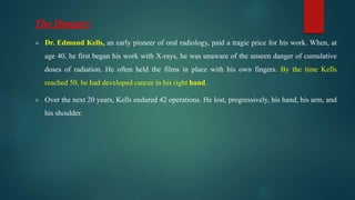 The Dangers
 Dr. Edmund Kells, an early pioneer of oral radiology, paid a tragic price for his work. When, at
age 40, he first began his work with X-rays, he was unaware of the unseen danger of cumulative
doses of radiation. He often held the films in place with his own fingers. By the time Kells
reached 50, he had developed cancer in his right hand.
 Over the next 20 years, Kells endured 42 operations. He lost, progressively, his hand, his arm, and
his shoulder.
 