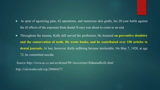  In spite of agonizing pain, 42 operations, and numerous skin grafts, his 20-year battle against
the ill effects of the exposure from dental X-rays was about to come to an end.
 Throughout the trauma, Kells still served the profession. He lectured on preventive dentistry
and the conservation of teeth. He wrote books, and he contributed over 150 articles to
dental journals. At last, however, Kells suffering became intolerable. On May 7, 1928, at age
72, he committed suicide.
Source:http://www.ac.cc.md.us/dental/98-1newsletter/EdmundKells.html
http://clarionherald.org/20000427/
 