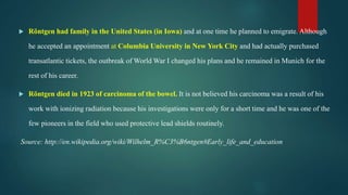  Röntgen had family in the United States (in Iowa) and at one time he planned to emigrate. Although
he accepted an appointment at Columbia University in New York City and had actually purchased
transatlantic tickets, the outbreak of World War I changed his plans and he remained in Munich for the
rest of his career.
 Röntgen died in 1923 of carcinoma of the bowel. It is not believed his carcinoma was a result of his
work with ionizing radiation because his investigations were only for a short time and he was one of the
few pioneers in the field who used protective lead shields routinely.
Source: http://en.wikipedia.org/wiki/Wilhelm_R%C3%B6ntgen#Early_life_and_education
 