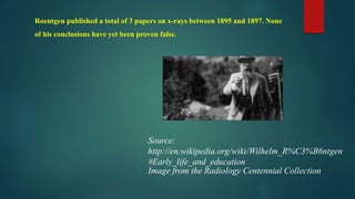 Roentgen published a total of 3 papers on x-rays between 1895 and 1897. None
of his conclusions have yet been proven false.
Source:
http://en.wikipedia.org/wiki/Wilhelm_R%C3%B6ntgen
#Early_life_and_education
Image from the Radiology Centennial Collection
 