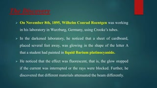 The Discovery
 On November 8th, 1895, Wilhelm Conrad Roentgen was working
in his laboratory in Wurzburg, Germany, using Crooke’s tubes.
 In the darkened laboratory, he noticed that a sheet of cardboard,
placed several feet away, was glowing in the shape of the letter A
that a student had painted in liquid Barium platinocyanide.
 He noticed that the effect was fluorescent, that is, the glow stopped
if the current was interrupted or the rays were blocked. Further, he
discovered that different materials attenuated the beam differently.
 