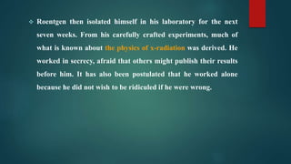  Roentgen then isolated himself in his laboratory for the next
seven weeks. From his carefully crafted experiments, much of
what is known about the physics of x-radiation was derived. He
worked in secrecy, afraid that others might publish their results
before him. It has also been postulated that he worked alone
because he did not wish to be ridiculed if he were wrong.
 