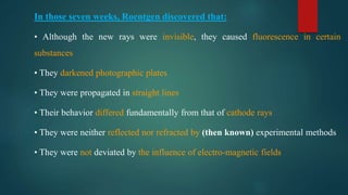In those seven weeks, Roentgen discovered that:
• Although the new rays were invisible, they caused fluorescence in certain
substances
• They darkened photographic plates
• They were propagated in straight lines
• Their behavior differed fundamentally from that of cathode rays
• They were neither reflected nor refracted by (then known) experimental methods
• They were not deviated by the influence of electro-magnetic fields
 