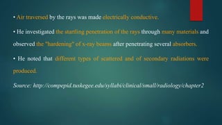 • Air traversed by the rays was made electrically conductive.
• He investigated the startling penetration of the rays through many materials and
observed the "hardening" of x-ray beams after penetrating several absorbers.
• He noted that different types of scattered and of secondary radiations were
produced.
Source: http://compepid.tuskegee.edu/syllabi/clinical/small/radiology/chapter2
 