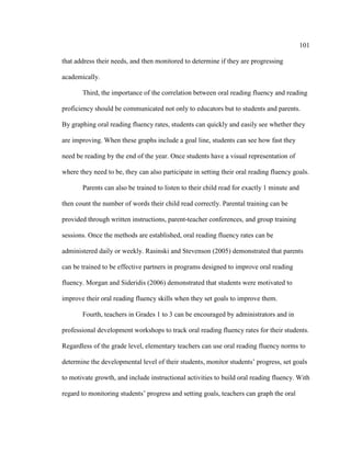 101
that address their needs, and then monitored to determine if they are progressing
academically.
Third, the importance of the correlation between oral reading fluency and reading
proficiency should be communicated not only to educators but to students and parents.
By graphing oral reading fluency rates, students can quickly and easily see whether they
are improving. When these graphs include a goal line, students can see how fast they
need be reading by the end of the year. Once students have a visual representation of
where they need to be, they can also participate in setting their oral reading fluency goals.
Parents can also be trained to listen to their child read for exactly 1 minute and
then count the number of words their child read correctly. Parental training can be
provided through written instructions, parent-teacher conferences, and group training
sessions. Once the methods are established, oral reading fluency rates can be
administered daily or weekly. Rasinski and Stevenson (2005) demonstrated that parents
can be trained to be effective partners in programs designed to improve oral reading
fluency. Morgan and Sideridis (2006) demonstrated that students were motivated to
improve their oral reading fluency skills when they set goals to improve them.
Fourth, teachers in Grades 1 to 3 can be encouraged by administrators and in
professional development workshops to track oral reading fluency rates for their students.
Regardless of the grade level, elementary teachers can use oral reading fluency norms to
determine the developmental level of their students, monitor students’ progress, set goals
to motivate growth, and include instructional activities to build oral reading fluency. With
regard to monitoring students’ progress and setting goals, teachers can graph the oral
 