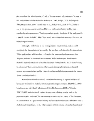 110
determine how the administration of each of the assessments affects students’ scores. In
this study and the other state studies (Baker et al., 2008; Barger, 2003; Roehrig et al.,
2008; Shapiro et al., 2008; Vander Meer et al., 2005; Wilson, 2005; Wood, 2006), no
one-to-one correspondence was found between oral reading fluency and the state-
mandated reading assessment. That is, none of the studies found that all the students with
a specific rate on the DIBELS ORF benchmark also achieved the same specific score on
the reading assessment.
Although a perfect one-to-one correspondence would be rare, studies could
investigate the factors that may account for the less-than-perfect results. For example, do
White students have a higher chance of passing the state-mandated assessment than
Hispanic students? In situations in which more White students pass than Hispanic
students, are there indications of bias? Researchers could conduct a mixed-method study
to determine if there were statistical differences in demographic characteristics and
passing rates (quantitative) and the views of teachers and administrators as to the reasons
for the results (qualitative).
Researchers could also conduct a mixed-method study to explore the effect of
testing environments on student performance in reading assessments. The DIBELS ORF
benchmarks are individually administered (Good & Kaminski, 2002b). When the
DIBELS ORF is administered, various factors could affect the results, such as the
presence of other students if the assessment was conducted in a corner of the classroom,
or administration in a quiet room with only the teacher and the student. In the first case, a
student could be distracted by the other students in the room and not read as fluently as if
 