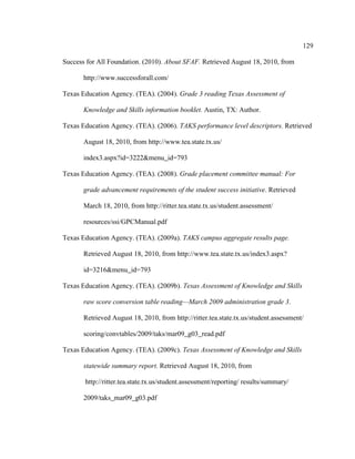 129
Success for All Foundation. (2010). About SFAF. Retrieved August 18, 2010, from
http://www.successforall.com/
Texas Education Agency. (TEA). (2004). Grade 3 reading Texas Assessment of
Knowledge and Skills information booklet. Austin, TX: Author.
Texas Education Agency. (TEA). (2006). TAKS performance level descriptors. Retrieved
August 18, 2010, from http://www.tea.state.tx.us/
index3.aspx?id=3222&menu_id=793
Texas Education Agency. (TEA). (2008). Grade placement committee manual: For
grade advancement requirements of the student success initiative. Retrieved
March 18, 2010, from http://ritter.tea.state.tx.us/student.assessment/
resources/ssi/GPCManual.pdf
Texas Education Agency. (TEA). (2009a). TAKS campus aggregate results page.
Retrieved August 18, 2010, from http://www.tea.state.tx.us/index3.aspx?
id=3216&menu_id=793
Texas Education Agency. (TEA). (2009b). Texas Assessment of Knowledge and Skills
raw score conversion table reading—March 2009 administration grade 3.
Retrieved August 18, 2010, from http://ritter.tea.state.tx.us/student.assessment/
scoring/convtables/2009/taks/mar09_g03_read.pdf
Texas Education Agency. (TEA). (2009c). Texas Assessment of Knowledge and Skills
statewide summary report. Retrieved August 18, 2010, from
http://ritter.tea.state.tx.us/student.assessment/reporting/ results/summary/
2009/taks_mar09_g03.pdf
 