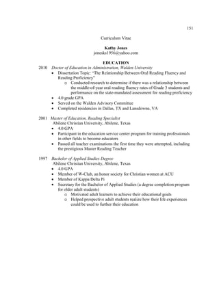 151
Curriculum Vitae
Kathy Jones
jonesks1956@yahoo.com
EDUCATION
2010 Doctor of Education in Administration, Walden University
• Dissertation Topic: “The Relationship Between Oral Reading Fluency and
Reading Proficiency”
o Conducted research to determine if there was a relationship between
the middle-of-year oral reading fluency rates of Grade 3 students and
performance on the state-mandated assessment for reading proficiency
• 4.0 grade GPA
• Served on the Walden Advisory Committee
• Completed residencies in Dallas, TX and Lansdowne, VA
2001 Master of Education, Reading Specialist
Abilene Christian University, Abilene, Texas
• 4.0 GPA
• Participant in the education service center program for training professionals
in other fields to become educators
• Passed all teacher examinations the first time they were attempted, including
the prestigious Master Reading Teacher
1997 Bachelor of Applied Studies Degree
Abilene Christian University, Abilene, Texas
• 4.0 GPA
• Member of W-Club, an honor society for Christian women at ACU
• Member of Kappa Delta Pi
• Secretary for the Bachelor of Applied Studies (a degree completion program
for older adult students)
o Motivated adult learners to achieve their educational goals
o Helped prospective adult students realize how their life experiences
could be used to further their education
 
