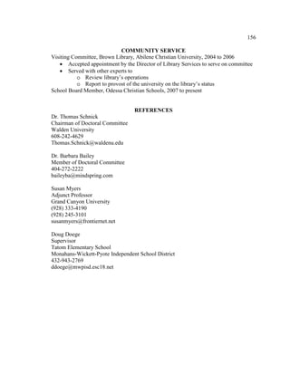 156
COMMUNITY SERVICE
Visiting Committee, Brown Library, Abilene Christian University, 2004 to 2006
• Accepted appointment by the Director of Library Services to serve on committee
• Served with other experts to
o Review library’s operations
o Report to provost of the university on the library’s status
School Board Member, Odessa Christian Schools, 2007 to present
REFERENCES
Dr. Thomas Schnick
Chairman of Doctoral Committee
Walden University
608-242-4629
Thomas.Schnick@waldenu.edu
Dr. Barbara Bailey
Member of Doctoral Committee
404-272-2222
baileyba@mindspring.com
Susan Myers
Adjunct Professor
Grand Canyon University
(928) 333-4190
(928) 245-3101
susanmyers@frontiernet.net
Doug Doege
Supervisor
Tatom Elementary School
Monahans-Wickett-Pyote Independent School District
432-943-2769
ddoege@mwpisd.esc18.net
 