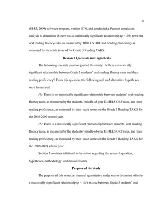 6
(SPSS, 2009) software program, version 17.0, and conducted a Pearson correlation
analysis to determine if there was a statistically significant relationship (p < .05) between
oral reading fluency rates as measured by DIBELS ORF and reading proficiency as
measured by the scale score of the Grade 3 Reading TAKS.
Research Question and Hypothesis
The following research question guided this study: Is there a statistically
significant relationship between Grade 3 students’ oral reading fluency rates and their
reading proficiency? From this question, the following null and alternative hypotheses
were formulated:
H0: There is no statistically significant relationship between students’ oral reading
fluency rates, as measured by the students’ middle-of-year DIBELS ORF rates, and their
reading proficiency, as measured by their scale scores on the Grade 3 Reading TAKS for
the 2008-2009 school year.
H1: There is a statistically significant relationship between students’ oral reading
fluency rates, as measured by the students’ middle-of-year DIBELS ORF rates, and their
reading proficiency, as measured by their scale scores on the Grade 3 Reading TAKS for
the 2008-2009 school year.
Section 3 contains additional information regarding the research question,
hypotheses, methodology, and measurements.
Purpose of the Study
The purpose of this nonexperimental, quantitative study was to determine whether
a statistically significant relationship (p < .05) existed between Grade 3 students’ oral
 