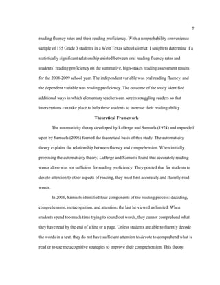 7
reading fluency rates and their reading proficiency. With a nonprobability convenience
sample of 155 Grade 3 students in a West Texas school district, I sought to determine if a
statistically significant relationship existed between oral reading fluency rates and
students’ reading proficiency on the summative, high-stakes reading assessment results
for the 2008-2009 school year. The independent variable was oral reading fluency, and
the dependent variable was reading proficiency. The outcome of the study identified
additional ways in which elementary teachers can screen struggling readers so that
interventions can take place to help these students to increase their reading ability.
Theoretical Framework
The automaticity theory developed by LaBerge and Samuels (1974) and expanded
upon by Samuels (2006) formed the theoretical basis of this study. The automaticity
theory explains the relationship between fluency and comprehension. When initially
proposing the automaticity theory, LaBerge and Samuels found that accurately reading
words alone was not sufficient for reading proficiency. They posited that for students to
devote attention to other aspects of reading, they must first accurately and fluently read
words.
In 2006, Samuels identified four components of the reading process: decoding,
comprehension, metacognition, and attention; the last he viewed as limited. When
students spend too much time trying to sound out words, they cannot comprehend what
they have read by the end of a line or a page. Unless students are able to fluently decode
the words in a text, they do not have sufficient attention to devote to comprehend what is
read or to use metacognitive strategies to improve their comprehension. This theory
 