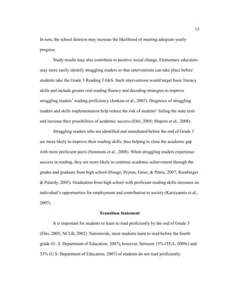 13
In turn, the school districts may increase the likelihood of meeting adequate yearly
progress.
Study results may also contribute to positive social change. Elementary educators
may more easily identify struggling readers so that interventions can take place before
students take the Grade 3 Reading TAKS. Such interventions would target basic literacy
skills and include greater oral reading fluency and decoding strategies to improve
struggling readers’ reading proficiency (Jenkins et al., 2007). Diagnosis of struggling
readers and skills implementation help reduce the risk of students’ failing the state tests
and increase their possibilities of academic success (Ehri, 2005; Shapiro et al., 2008).
Struggling readers who are identified and remediated before the end of Grade 3
are more likely to improve their reading skills, thus helping to close the academic gap
with more proficient peers (Simmons et al., 2008). When struggling readers experience
success in reading, they are more likely to continue academic achievement through the
grades and graduate from high school (Houge, Peyton, Geier, & Petrie, 2007; Rumberger
& Palardy, 2005). Graduation from high school with proficient reading skills increases an
individual’s opportunities for employment and contribution to society (Katsiyannis et al.,
2007).
Transition Statement
It is important for students to learn to read proficiently by the end of Grade 3
(Ehri, 2005; NCLB, 2002). Nationwide, most students learn to read before the fourth
grade (U. S. Department of Education, 2007); however, between 15% (TEA, 2009c) and
33% (U.S. Department of Education, 2007) of students do not read proficiently.
 