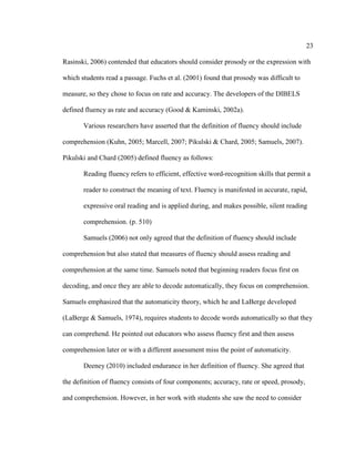 23
Rasinski, 2006) contended that educators should consider prosody or the expression with
which students read a passage. Fuchs et al. (2001) found that prosody was difficult to
measure, so they chose to focus on rate and accuracy. The developers of the DIBELS
defined fluency as rate and accuracy (Good & Kaminski, 2002a).
Various researchers have asserted that the definition of fluency should include
comprehension (Kuhn, 2005; Marcell, 2007; Pikulski & Chard, 2005; Samuels, 2007).
Pikulski and Chard (2005) defined fluency as follows:
Reading fluency refers to efficient, effective word-recognition skills that permit a
reader to construct the meaning of text. Fluency is manifested in accurate, rapid,
expressive oral reading and is applied during, and makes possible, silent reading
comprehension. (p. 510)
Samuels (2006) not only agreed that the definition of fluency should include
comprehension but also stated that measures of fluency should assess reading and
comprehension at the same time. Samuels noted that beginning readers focus first on
decoding, and once they are able to decode automatically, they focus on comprehension.
Samuels emphasized that the automaticity theory, which he and LaBerge developed
(LaBerge & Samuels, 1974), requires students to decode words automatically so that they
can comprehend. He pointed out educators who assess fluency first and then assess
comprehension later or with a different assessment miss the point of automaticity.
Deeney (2010) included endurance in her definition of fluency. She agreed that
the definition of fluency consists of four components; accuracy, rate or speed, prosody,
and comprehension. However, in her work with students she saw the need to consider
 