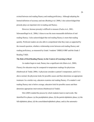 26
existed between oral reading fluency and reading proficiency. Although adopting the
limited definition of accuracy and rate (Roehrig et al. 2008), I also acknowledged that
prosody plays an important role in reading and fluency.
However, because prosody is difficult to measure (Fuchs et al., 2001;
Schwanenflugel et al., 2006), I chose to use the more measurable definition of oral
reading fluency. I also acknowledged that oral reading fluency is more that reading
quickly. Proficient readers are also able to comprehend what they read, as supported by
the research question, whether a relationship exists between oral reading fluency and
reading proficiency, as measured by Grade 3 students’ DIBELS ORF and the Grade 3
Reading TAKS.
The Role of Oral Reading Fluency in the Context of Learning to Read
As readers begin to read, fluency has a significant role (Harn et al., 2008).
Fluency for educators may be compared to temperature readings for physicians
(Hasbrouck & Tindal, 2006). A physician considers a patient’s temperature, and if it is
above normal, the physician looks for possible causes and then determines an appropriate
treatment. In a similar way, educators examine oral reading fluency. If a student’s oral
reading fluency rate is below average, educators look for possible causes and then
determine appropriate interventions (Hasbrouck & Tindal).
Ehri (2005) studied the process by which students learn to read words. She
identified five phases: (a) the prealphabetic phase, (b) the partial-alphabetic phase, (c) the
full-alphabetic phase, (d) the consolidated-alphabetic phase, and (e) the automatic-
 