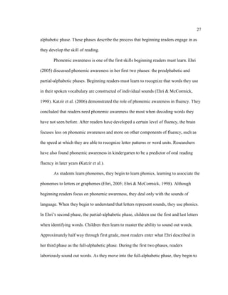 27
alphabetic phase. These phases describe the process that beginning readers engage in as
they develop the skill of reading.
Phonemic awareness is one of the first skills beginning readers must learn. Ehri
(2005) discussed phonemic awareness in her first two phases: the prealphabetic and
partial-alphabetic phases. Beginning readers must learn to recognize that words they use
in their spoken vocabulary are constructed of individual sounds (Ehri & McCormick,
1998). Katzir et al. (2006) demonstrated the role of phonemic awareness in fluency. They
concluded that readers need phonemic awareness the most when decoding words they
have not seen before. After readers have developed a certain level of fluency, the brain
focuses less on phonemic awareness and more on other components of fluency, such as
the speed at which they are able to recognize letter patterns or word units. Researchers
have also found phonemic awareness in kindergarten to be a predictor of oral reading
fluency in later years (Katzir et al.).
As students learn phonemes, they begin to learn phonics, learning to associate the
phonemes to letters or graphemes (Ehri, 2005; Ehri & McCormick, 1998). Although
beginning readers focus on phonemic awareness, they deal only with the sounds of
language. When they begin to understand that letters represent sounds, they use phonics.
In Ehri’s second phase, the partial-alphabetic phase, children use the first and last letters
when identifying words. Children then learn to master the ability to sound out words.
Approximately half way through first grade, most readers enter what Ehri described in
her third phase as the full-alphabetic phase. During the first two phases, readers
laboriously sound out words. As they move into the full-alphabetic phase, they begin to
 