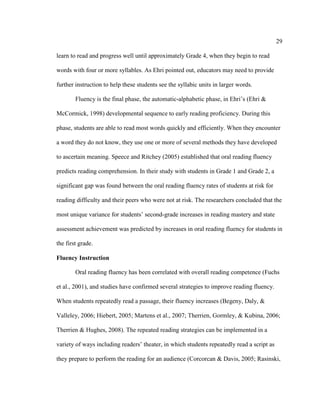 29
learn to read and progress well until approximately Grade 4, when they begin to read
words with four or more syllables. As Ehri pointed out, educators may need to provide
further instruction to help these students see the syllabic units in larger words.
Fluency is the final phase, the automatic-alphabetic phase, in Ehri’s (Ehri &
McCormick, 1998) developmental sequence to early reading proficiency. During this
phase, students are able to read most words quickly and efficiently. When they encounter
a word they do not know, they use one or more of several methods they have developed
to ascertain meaning. Speece and Ritchey (2005) established that oral reading fluency
predicts reading comprehension. In their study with students in Grade 1 and Grade 2, a
significant gap was found between the oral reading fluency rates of students at risk for
reading difficulty and their peers who were not at risk. The researchers concluded that the
most unique variance for students’ second-grade increases in reading mastery and state
assessment achievement was predicted by increases in oral reading fluency for students in
the first grade.
Fluency Instruction
Oral reading fluency has been correlated with overall reading competence (Fuchs
et al., 2001), and studies have confirmed several strategies to improve reading fluency.
When students repeatedly read a passage, their fluency increases (Begeny, Daly, &
Valleley, 2006; Hiebert, 2005; Martens et al., 2007; Therrien, Gormley, & Kubina, 2006;
Therrien & Hughes, 2008). The repeated reading strategies can be implemented in a
variety of ways including readers’ theater, in which students repeatedly read a script as
they prepare to perform the reading for an audience (Corcorcan & Davis, 2005; Rasinski,
 