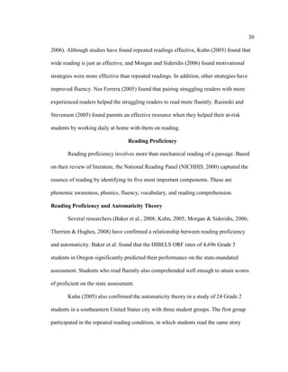 30
2006). Although studies have found repeated readings effective, Kuhn (2005) found that
wide reading is just as effective, and Morgan and Sideridis (2006) found motivational
strategies were more effective than repeated readings. In addition, other strategies have
improved fluency. Nes Ferrera (2005) found that pairing struggling readers with more
experienced readers helped the struggling readers to read more fluently. Rasinski and
Stevenson (2005) found parents an effective resource when they helped their at-risk
students by working daily at home with them on reading.
Reading Proficiency
Reading proficiency involves more than mechanical reading of a passage. Based
on their review of literature, the National Reading Panel (NICHHD, 2000) captured the
essence of reading by identifying its five most important components. These are
phonemic awareness, phonics, fluency, vocabulary, and reading comprehension.
Reading Proficiency and Automaticity Theory
Several researchers (Baker et al., 2008; Kuhn, 2005; Morgan & Sideridis, 2006;
Therrien & Hughes, 2008) have confirmed a relationship between reading proficiency
and automaticity. Baker et al. found that the DIBELS ORF rates of 4,696 Grade 3
students in Oregon significantly predicted their performance on the state-mandated
assessment. Students who read fluently also comprehended well enough to attain scores
of proficient on the state assessment.
Kuhn (2005) also confirmed the automaticity theory in a study of 24 Grade 2
students in a southeastern United States city with three student groups. The first group
participated in the repeated reading condition, in which students read the same story
 
