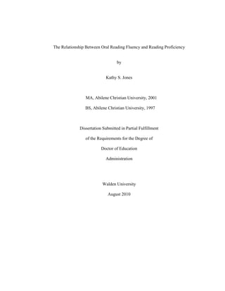 The Relationship Between Oral Reading Fluency and Reading Proficiency
by
Kathy S. Jones
MA, Abilene Christian University, 2001
BS, Abilene Christian University, 1997
Dissertation Submitted in Partial Fulfillment
of the Requirements for the Degree of
Doctor of Education
Administration
Walden University
August 2010
 