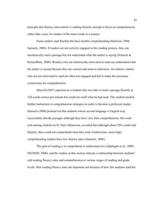 42
principle that fluency intervention is reading fluently enough to focus on comprehension
rather than a race for readers of the most words in a minute.
Some readers read fluently but have trouble comprehending (Harrison, 2008;
Samuels, 2006). If readers are not actively engaged in the reading process, they can
mechanically read a passage but not understand what the author is saying (Schnick &
Knickelbine, 2000). Readers who are intrinsically motivated to read can understand what
the author is saying because they are curious and want to read more. In contrast, readers
who are not motivated to read are often not engaged and fail to make the necessary
connections for comprehension.
Marcell (2007) reported on a student who was able to read a passage fluently at
120 words correct per minute but could not retell what he had read. This student needed
further instruction in comprehension strategies in order to become a proficient reader.
Samuels (2006) pointed out that students whose second language is English may
successfully decode passages although they have very little comprehension. His work
with among students in St. Paul, Minnesota, revealed that although about 20% could read
fluently, they could not comprehend what they read. Furthermore, some high-
comprehending readers have low fluency rates (Samuels, 2006).
The goal of reading is to comprehend or understand text (Applegate et al., 2009;
NICHHD, 2000), and the studies in this section indicate a relationship between students’
oral reading fluency rates and comprehension at various stages of reading and grade
levels. Oral reading fluency rates are important not because of how fast students read but
 