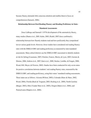 43
because fluency demands little conscious attention and enables them to focus on
comprehension (Samuels, 2006).
Relationship Between Oral Reading Fluency and Reading Proficiency in State-
Mandated Assessments
Since LaBerge and Samuels’ (1974) development of the automaticity theory,
many studies (Daane et al., 2005; Kuhn, 2005; Riedel, 2007) have confirmed a
relationship between how fluently students read and how proficiently they comprehend
text at various grade levels. However, fewer studies have considered oral reading fluency
rates with the DIBELS ORF and reading proficiency as measured by state-mandated
assessments. Many school districts use the DIBELS ORF assessment to identify students
at risk for failing (Cusumano, 2007; Fletcher, Francis, Morris, & Lyon, 2005; Gersten &
Dimino, 2006; Jenkins et al., 2007; Katz et al., 2008; Stecker, Lembke, & Foegen, 2008;
Wood, Hill, Meyer, & Flowers, 2005). Studies have been conducted for only seven states
for positive correlations between students’ oral reading fluency rates, measured by the
DIBELS ORF, and reading proficiency, using their states’ mandated reading assessments.
These states are as follows: Arizona (Wilson, 2005), Colorado (Shaw & Shaw, 2002;
Wood, 2006), Florida (Buck & Torgesen, 2003; Roehrig et al., 2008), North Carolina
(Barger, 2003), Ohio (Vander Meer et al., 2005), Oregon (Baker et al., 2008), and
Pennsylvania (Shapiro et al., 2008).
 