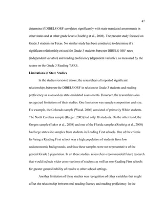 47
determine if DIBELS ORF correlates significantly with state-mandated assessments in
other states and at other grade levels (Roehrig et al., 2008). The present study focused on
Grade 3 students in Texas. No similar study has been conducted to determine if a
significant relationship existed for Grade 3 students between DIBELS ORF rates
(independent variable) and reading proficiency (dependent variable), as measured by the
scores on the Grade 3 Reading TAKS.
Limitations of State Studies
In the studies reviewed above, the researchers all reported significant
relationships between the DIBELS ORF in relation to Grade 3 students and reading
proficiency as assessed on state-mandated assessments. However, the researchers also
recognized limitations of their studies. One limitation was sample composition and size.
For example, the Colorado sample (Wood, 2006) consisted of primarily White students.
The North Carolina sample (Barger, 2003) had only 38 students. On the other hand, the
Oregon sample (Baker et al., 2008) and one of the Florida samples (Roehrig et al., 2008)
had large statewide samples from students in Reading First schools. One of the criteria
for being a Reading First school was a high population of students from low
socioeconomic backgrounds, and thus these samples were not representative of the
general Grade 3 population. In all these studies, researchers recommended future research
that would include wider cross-sections of students as well as non-Reading First schools
for greater generalizability of results to other school settings.
Another limitation of these studies was recognition of other variables that might
affect the relationship between oral reading fluency and reading proficiency. In the
 