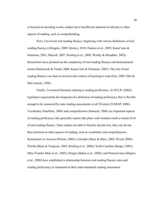 50
is focused on decoding words, readers have insufficient attention to allocate to other
aspects of reading, such as comprehending.
Next, I reviewed oral reading fluency, beginning with various definitions of oral
reading fluency (Allington, 2009; Deeney, 2010; Hudson et al., 2005; Kame’enui &
Simmons, 2001; Marcell, 2007; Roehrig et al., 2008; Worthy & Broaddus, 2002).
Researchers have pointed out the complexity of oral reading fluency and demonstrated
norms (Hasbrouck & Tindal, 2006; Kame’enui & Simmons, 2001). The role of oral
reading fluency was then reviewed in the context of learning to read (Ehri, 2005; Ehri &
McCormick, 1998).
Finally, I reviewed literature relating to reading proficiency. In NCLB (2002),
legislators required the development of a definition of reading proficiency that is flexible
enough to be measured by state reading assessments in all 50 states (NARAP, 2006).
Vocabulary (Ouellette, 2006) and comprehension (Samuels, 2006) are important aspects
of reading proficiency that generally cannot take place until students reach a certain level
of oral reading fluency. Once readers are able to fluently decode text, they can devote
their attention to other aspects of reading, such as vocabulary and comprehension.
Researchers in Arizona (Wilson, 2005), Colorado (Shaw & Shaw, 2002; Wood, 2006),
Florida (Buck & Torgesen, 2003; Roehrig et al., 2008), North Carolina (Barger, 2003),
Ohio (Vander Meer et al., 2005), Oregon (Baker et al., 2008), and Pennsylvania (Shapiro
et al., 2008) have established a relationship between oral reading fluency rates and
reading proficiency as measured on their state-mandated reading assessment.
 
