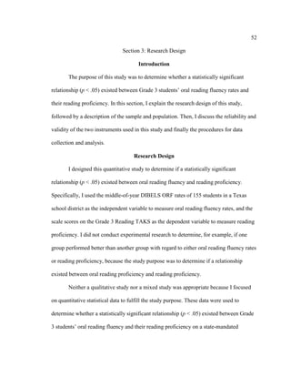 52
Section 3: Research Design
Introduction
The purpose of this study was to determine whether a statistically significant
relationship (p < .05) existed between Grade 3 students’ oral reading fluency rates and
their reading proficiency. In this section, I explain the research design of this study,
followed by a description of the sample and population. Then, I discuss the reliability and
validity of the two instruments used in this study and finally the procedures for data
collection and analysis.
Research Design
I designed this quantitative study to determine if a statistically significant
relationship (p < .05) existed between oral reading fluency and reading proficiency.
Specifically, I used the middle-of-year DIBELS ORF rates of 155 students in a Texas
school district as the independent variable to measure oral reading fluency rates, and the
scale scores on the Grade 3 Reading TAKS as the dependent variable to measure reading
proficiency. I did not conduct experimental research to determine, for example, if one
group performed better than another group with regard to either oral reading fluency rates
or reading proficiency, because the study purpose was to determine if a relationship
existed between oral reading proficiency and reading proficiency.
Neither a qualitative study nor a mixed study was appropriate because I focused
on quantitative statistical data to fulfill the study purpose. These data were used to
determine whether a statistically significant relationship (p < .05) existed between Grade
3 students’ oral reading fluency and their reading proficiency on a state-mandated
 