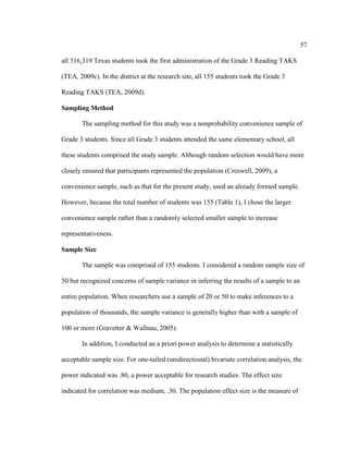 57
all 316,319 Texas students took the first administration of the Grade 3 Reading TAKS
(TEA, 2009c). In the district at the research site, all 155 students took the Grade 3
Reading TAKS (TEA, 2009d).
Sampling Method
The sampling method for this study was a nonprobability convenience sample of
Grade 3 students. Since all Grade 3 students attended the same elementary school, all
these students comprised the study sample. Although random selection would have more
closely ensured that participants represented the population (Creswell, 2009), a
convenience sample, such as that for the present study, used an already formed sample.
However, because the total number of students was 155 (Table 1), I chose the larger
convenience sample rather than a randomly selected smaller sample to increase
representativeness.
Sample Size
The sample was comprised of 155 students. I considered a random sample size of
50 but recognized concerns of sample variance in inferring the results of a sample to an
entire population. When researchers use a sample of 20 or 50 to make inferences to a
population of thousands, the sample variance is generally higher than with a sample of
100 or more (Gravetter & Wallnau, 2005).
In addition, I conducted an a priori power analysis to determine a statistically
acceptable sample size. For one-tailed (unidirectional) bivariate correlation analysis, the
power indicated was .80, a power acceptable for research studies. The effect size
indicated for correlation was medium, .30. The population effect size is the measure of
 