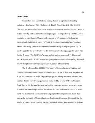 59
DIBELS ORF
Researchers have identified oral reading fluency as a predictor of reading
proficiency (Fuchs et al., 2001; Hasbrouck & Tindal, 2006; Pikulski & Chard, 2005).
Educators use oral reading fluency benchmarks to measure the number of correct words a
student correctly reads in 1 minute in three passages. The original study for DIBELS was
conducted in Lane County, Oregon, with a sample of 673 students in kindergarten
through Grade 3 (DIBELS, 2002). For Grade 3, Good and Kaminski (2002a) used the
Spache Readability Formula and determined the readability of the passages at 2.9, 3.0,
and 3.1 grade levels, respectively. The developers selected these passages for Grade 3 so
that the first one, “The Field Trip,” represented the easiest passages (2.9). The second
one, “Keiko the Killer Whale,” represented passages of medium difficulty (3.0). The third
one, “Getting Email,” represented passages of greatest difficulty (3.1).
The developers of the DIBELS (University of Oregon Center in Teaching and
Learning, 2008) established categories that educators can use to determine if students are
at low risk, some risk, or at risk for poor language and reading outcomes. Students who
read less than 67 correct words per minute on the middle-of-year ORF benchmark in
Grade 3 are at risk for poor language and reading outcomes; students who read between
67 and 91 correct words per minute are at some risk; and students who read 92 or more
words per minute are at low risk for poor language and reading outcomes. From their
sample, the University of Oregon Center on Teaching and Learning determined that for
number of correct words a student correctly reads in 1 minute, some students in the low-
 