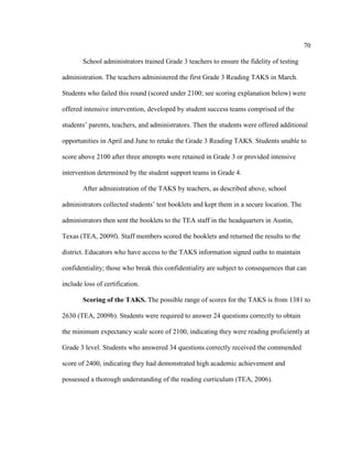 70
School administrators trained Grade 3 teachers to ensure the fidelity of testing
administration. The teachers administered the first Grade 3 Reading TAKS in March.
Students who failed this round (scored under 2100; see scoring explanation below) were
offered intensive intervention, developed by student success teams comprised of the
students’ parents, teachers, and administrators. Then the students were offered additional
opportunities in April and June to retake the Grade 3 Reading TAKS. Students unable to
score above 2100 after three attempts were retained in Grade 3 or provided intensive
intervention determined by the student support teams in Grade 4.
After administration of the TAKS by teachers, as described above, school
administrators collected students’ test booklets and kept them in a secure location. The
administrators then sent the booklets to the TEA staff in the headquarters in Austin,
Texas (TEA, 2009f). Staff members scored the booklets and returned the results to the
district. Educators who have access to the TAKS information signed oaths to maintain
confidentiality; those who break this confidentiality are subject to consequences that can
include loss of certification.
Scoring of the TAKS. The possible range of scores for the TAKS is from 1381 to
2630 (TEA, 2009b). Students were required to answer 24 questions correctly to obtain
the minimum expectancy scale score of 2100, indicating they were reading proficiently at
Grade 3 level. Students who answered 34 questions correctly received the commended
score of 2400, indicating they had demonstrated high academic achievement and
possessed a thorough understanding of the reading curriculum (TEA, 2006).
 