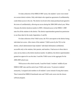 72
For data collection of the DIBELS ORF scores, the students’ scores were stored
on a secure district website. Only individuals who signed an agreement of confidentiality
could obtain access to the site. The district involved in this study purchased and agreed to
the terms of confidentiality, allowing me access during the 2008-2009 school year. When
I became the district dyslexia teacher in 2009, I obtained access to the DIBEL’s ORF
rates for all the students in the district. The district superintendent granted me permission
to use these data for the study (Appendices A and B).
For data collection of the TAKS scores, the TEA sent reports to the district listing
individual test scores. After return of the students’ TAKS scores by the TEA to the
district, school administrators kept students’ individual information confidential,
accessible only to the students, their parents, and teachers. I had access to these data to
carry out my duties as the district dyslexia teacher. In addition, the district superintendent
granted me approval to use the data. I used the TAKS scores in the aggregate for the
2008-2009 school year.
With access to the school records, I used the Grade 3 students’ middle-of-year
DIBELS ORF rates and the end-of-year TAKS scale scores. To preserve students’
anonymity, I assigned code numbers to all students’ scores instead of using their names.
Then I entered the DIBELS benchmark rates and TAKS scale scores into the chosen
software program.
 