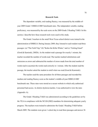78
Research Tools
The dependent variable, oral reading fluency, was measured by the middle-of-
year 2009 Grade 3 DIBELS ORF benchmark rates. The independent variable, reading
proficiency, was measured by the scale score on the 2009 Grade 3 Reading TAKS. In this
section, I describe how these research tools were used in this study.
The Grade 3 teachers in the small West Texas school district were trained in the
administration of DIBELS. During January 2009, they listened to each student read three
passages: (a) "The Field Trip," (b) "Keiko the Killer Whale," and (c) "Getting Email"
(Good & Kaminski, 2002b). As the student read a passage for exactly 1 minute, the
teacher recorded the number of words read. The teacher marked substitutions and
omissions as errors and subtracted the number of errors made from the total number of
words read to ascertain the words read correctly in 1 minute. After the student read the
passage, the teacher asked the student to retell what was read (Good & Kaminski).
The teacher used the same procedure for all three passages and recorded the
median oral reading fluency score as the student’s middle-of-year DIBELS ORF
benchmark rate. These rates were stored on a secure website to which only authorized
personnel had access. As district dyslexia teacher, I was authorized to view the rates
(Appendix A).
The Grade 3 Reading TAKS was administered according to the guidelines set by
the TEA in compliance with the NCLB (2002) mandates for determining adequate yearly
progress. The teachers were trained to administer the Grade 3 Reading TAKS before
March 2009. The students were given 1 school day to read three passages and answer 36
 