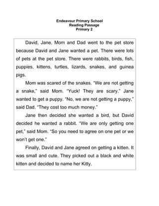 Endeavour Primary School
                         Reading Passage
                             Primary 2


    David, Jane, Mom and Dad went to the pet store
because David and Jane wanted a pet. There were lots
of pets at the pet store. There were rabbits, birds, fish,
puppies, kittens, turtles, lizards, snakes, and guinea
pigs.
    Mom was scared of the snakes. “We are not getting
a snake,” said Mom. “Yuck! They are scary.” Jane
wanted to get a puppy. “No, we are not getting a puppy,”
said Dad. “They cost too much money.”
    Jane then decided she wanted a bird, but David
decided he wanted a rabbit. “We are only getting one
pet,” said Mom. “So you need to agree on one pet or we
won’t get one.”
    Finally, David and Jane agreed on getting a kitten. It
was small and cute. They picked out a black and white
kitten and decided to name her Kitty.
 