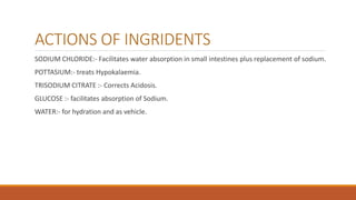 ACTIONS OF INGRIDENTS
SODIUM CHLORIDE:- Facilitates water absorption in small intestines plus replacement of sodium.
POTTASIUM:- treats Hypokalaemia.
TRISODIUM CITRATE :- Corrects Acidosis.
GLUCOSE :- facilitates absorption of Sodium.
WATER:- for hydration and as vehicle.
 