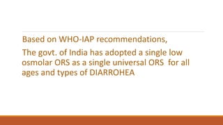 Based on WHO-IAP recommendations,
The govt. of India has adopted a single low
osmolar ORS as a single universal ORS for all
ages and types of DIARROHEA
 