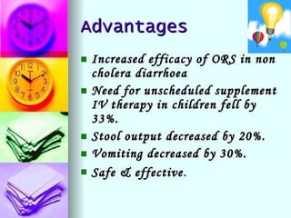 Advantages Increased efficacy of ORS in non cholera diarrhoea Need for unscheduled supplement IV therapy in children fell by 33%. Stool output decreased by 20%. Vomiting decreased by 30%. Safe & effective . 