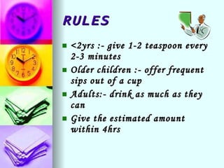 RULES <2yrs :- give 1-2 teaspoon every 2-3 minutes Older children :- offer frequent sips out of a cup Adults:- drink as much as they can Give the estimated amount within 4hrs 