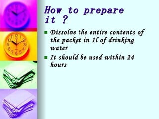 How to prepare it ? Dissolve the entire contents of the packet in 1l of drinking water It should be used within 24 hours 