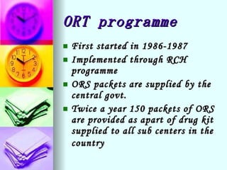 ORT programme First started in 1986-1987 Implemented through RCH programme ORS packets are supplied by the central govt. Twice a year 150 packets of ORS are provided as apart of drug kit supplied to all sub centers in the country   