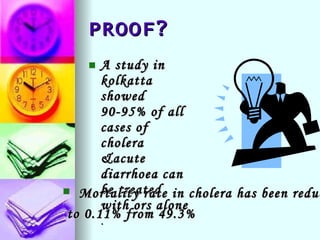 PROOF? A study in kolkatta showed 90-95% of all cases of cholera &acute diarrhoea can be treated with ors alone  . Mortality rate in cholera has been reduced to 0.11% from 49.3% 