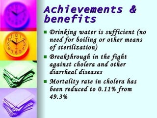 Achievements & benefits Drinking water is sufficient (no need for boiling or other means of sterilization) Breakthrough in the fight against cholera and other diarrheal diseases Mortality rate in cholera has been reduced to 0.11% from 49.3% 
