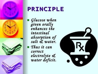PRINCIPLE Glucose when given orally enhances the intestinal absorption of salt & water. Thus it can correct electrolyte & water deficit. 